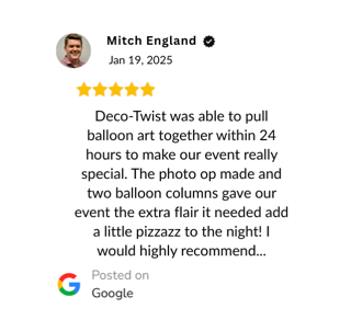 Verified Google Reivew: "Deco-Twist was able to pull balloon art together within 24 hours to make our event really special. The photo op made and two balloon columns gave our event the extra flair it needed add a little pizzazz to the night! I would highly recommend..."